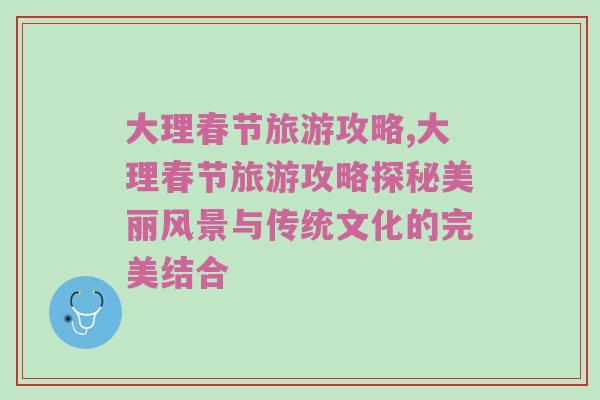 大理春节旅游攻略,大理春节旅游攻略探秘美丽风景与传统文化的完美结合
