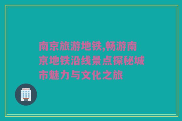 南京旅游地铁,畅游南京地铁沿线景点探秘城市魅力与文化之旅