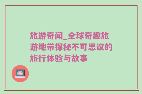 旅游奇闻_全球奇趣旅游地带探秘不可思议的旅行体验与故事