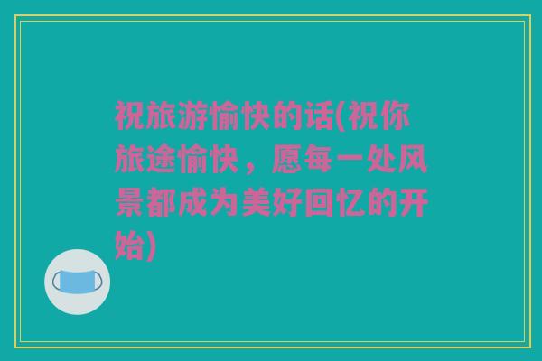 祝旅游愉快的话(祝你旅途愉快，愿每一处风景都成为美好回忆的开始)