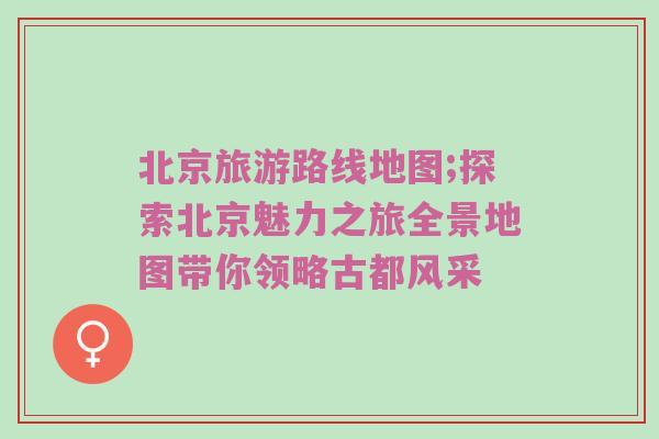 北京旅游路线地图;探索北京魅力之旅全景地图带你领略古都风采