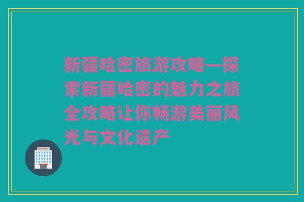 新疆哈密旅游攻略—探索新疆哈密的魅力之旅全攻略让你畅游美丽风光与文化遗产