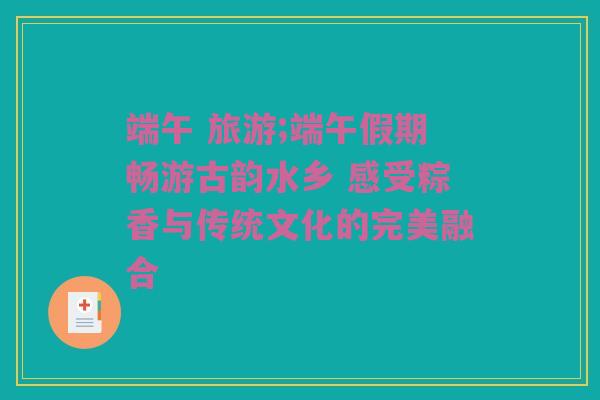 端午 旅游;端午假期畅游古韵水乡 感受粽香与传统文化的完美融合