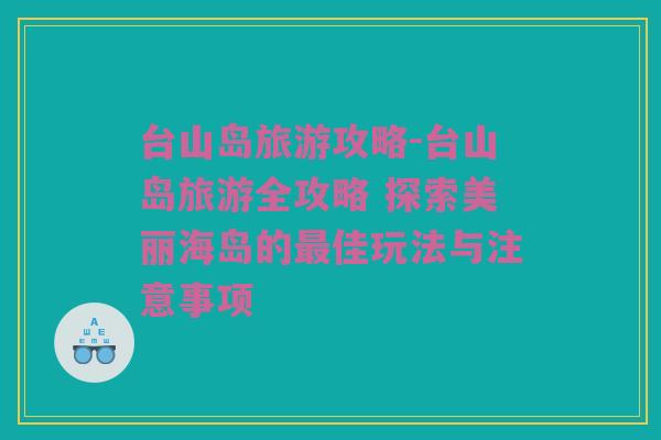 台山岛旅游攻略-台山岛旅游全攻略 探索美丽海岛的最佳玩法与注意事项