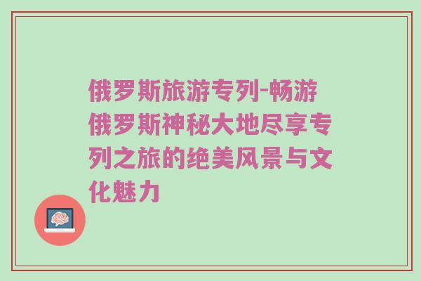 俄罗斯旅游专列-畅游俄罗斯神秘大地尽享专列之旅的绝美风景与文化魅力