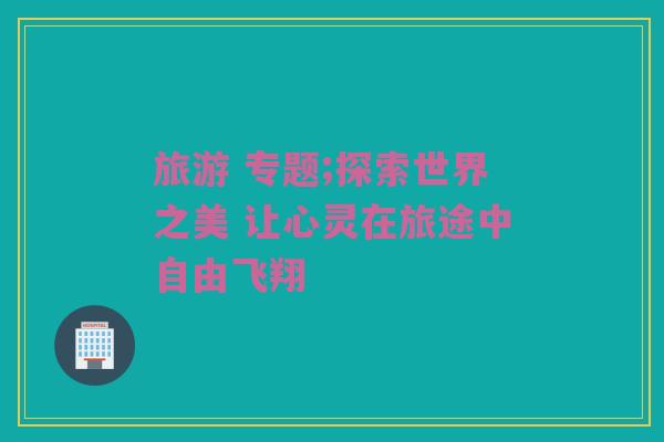 旅游 专题;探索世界之美 让心灵在旅途中自由飞翔