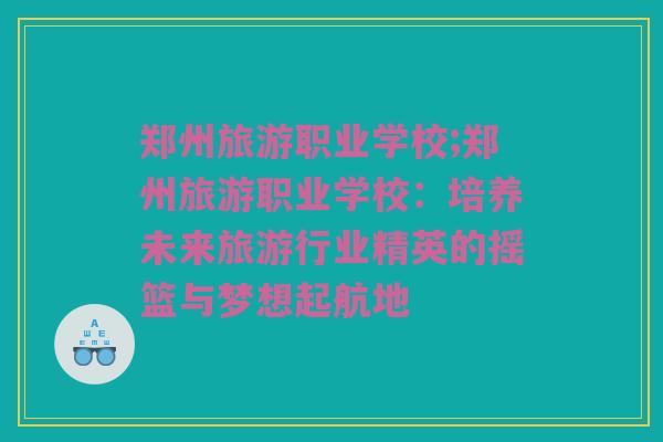 郑州旅游职业学校;郑州旅游职业学校：培养未来旅游行业精英的摇篮与梦想起航地