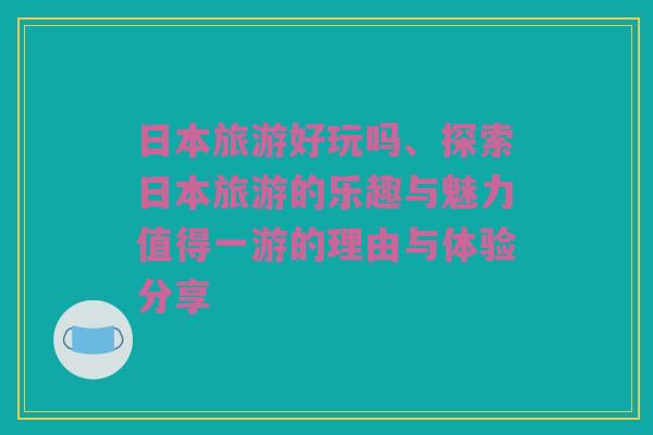 日本旅游好玩吗、探索日本旅游的乐趣与魅力值得一游的理由与体验分享