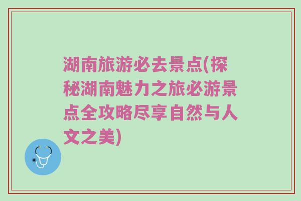 湖南旅游必去景点(探秘湖南魅力之旅必游景点全攻略尽享自然与人文之美)