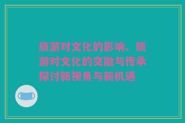 旅游对文化的影响、旅游对文化的交融与传承探讨新视角与新机遇