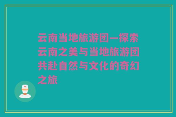 云南当地旅游团—探索云南之美与当地旅游团共赴自然与文化的奇幻之旅