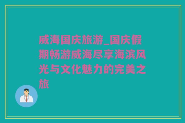 威海国庆旅游_国庆假期畅游威海尽享海滨风光与文化魅力的完美之旅