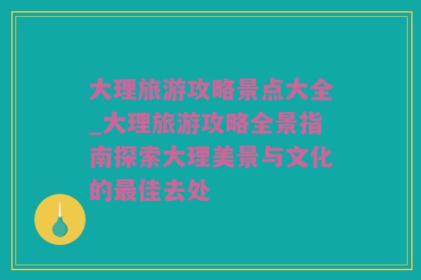 大理旅游攻略景点大全_大理旅游攻略全景指南探索大理美景与文化的最佳去处