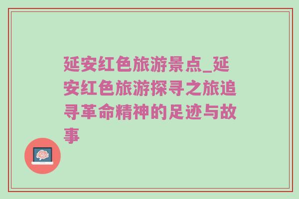 延安红色旅游景点_延安红色旅游探寻之旅追寻革命精神的足迹与故事