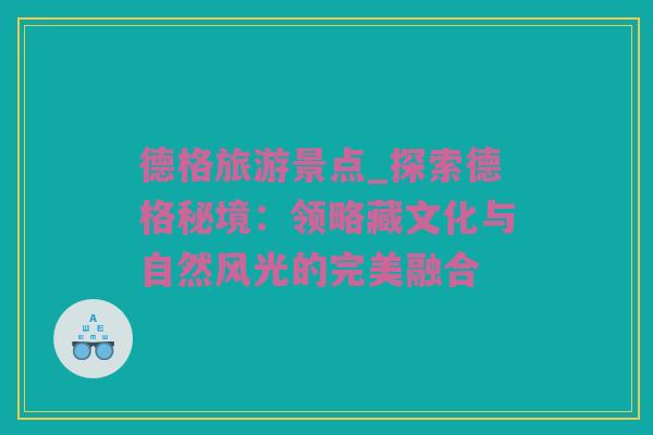 德格旅游景点_探索德格秘境：领略藏文化与自然风光的完美融合