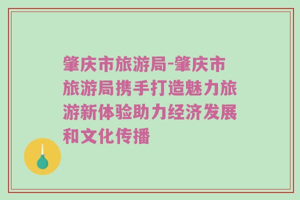 肇庆市旅游局-肇庆市旅游局携手打造魅力旅游新体验助力经济发展和文化传播