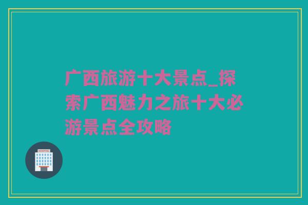 广西旅游十大景点_探索广西魅力之旅十大必游景点全攻略