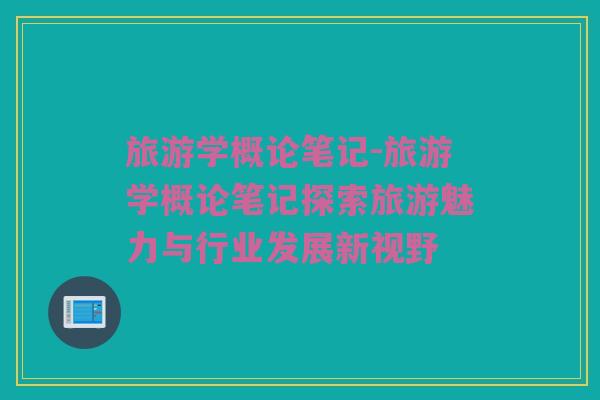 旅游学概论笔记-旅游学概论笔记探索旅游魅力与行业发展新视野