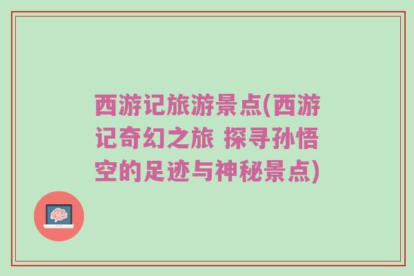 西游记旅游景点(西游记奇幻之旅 探寻孙悟空的足迹与神秘景点)