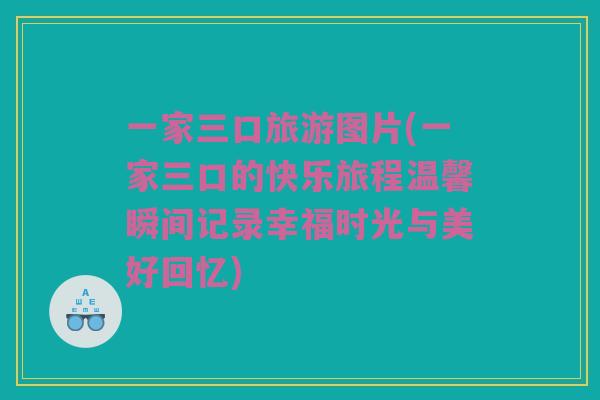 一家三口旅游图片(一家三口的快乐旅程温馨瞬间记录幸福时光与美好回忆)