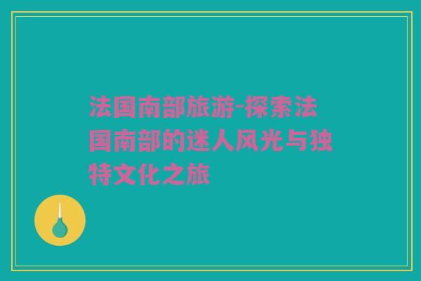 法国南部旅游-探索法国南部的迷人风光与独特文化之旅