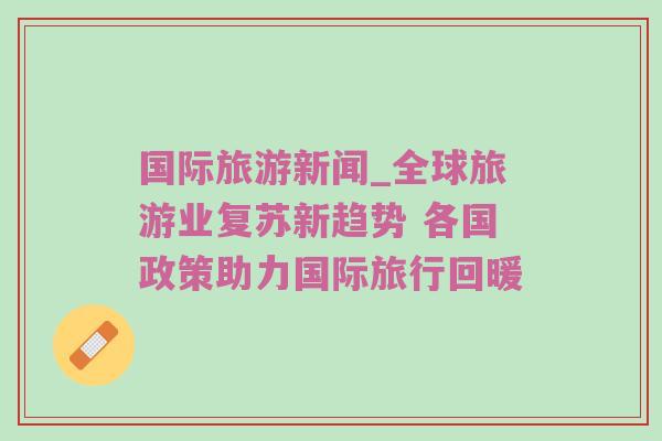 国际旅游新闻_全球旅游业复苏新趋势 各国政策助力国际旅行回暖