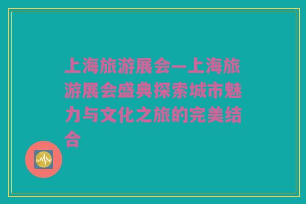 上海旅游展会—上海旅游展会盛典探索城市魅力与文化之旅的完美结合