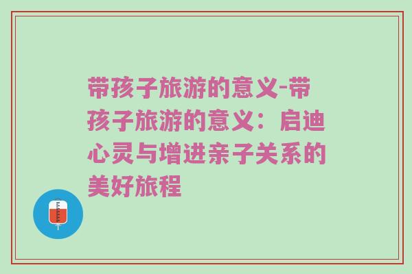 带孩子旅游的意义-带孩子旅游的意义：启迪心灵与增进亲子关系的美好旅程