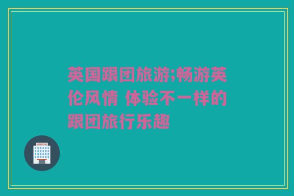 英国跟团旅游;畅游英伦风情 体验不一样的跟团旅行乐趣