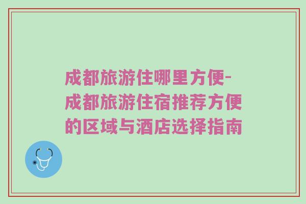 成都旅游住哪里方便-成都旅游住宿推荐方便的区域与酒店选择指南