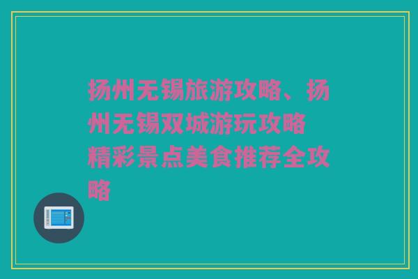 扬州无锡旅游攻略、扬州无锡双城游玩攻略 精彩景点美食推荐全攻略