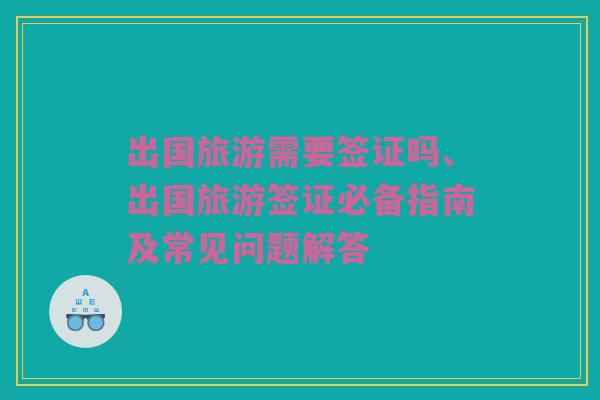出国旅游需要签证吗、出国旅游签证必备指南及常见问题解答