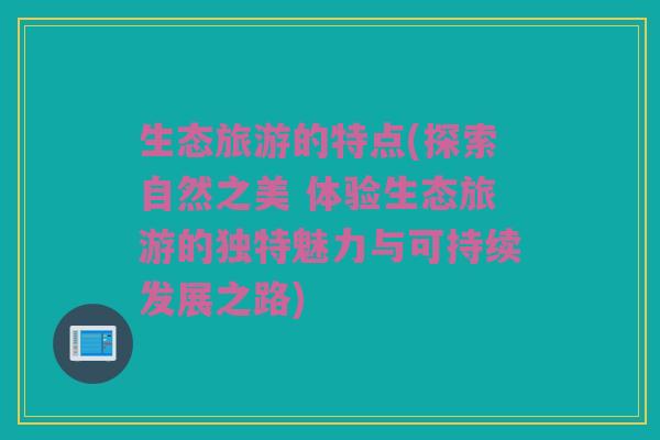 生态旅游的特点(探索自然之美 体验生态旅游的独特魅力与可持续发展之路)