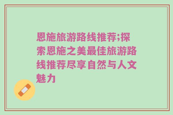 恩施旅游路线推荐;探索恩施之美最佳旅游路线推荐尽享自然与人文魅力
