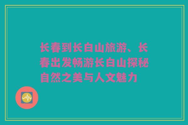 长春到长白山旅游、长春出发畅游长白山探秘自然之美与人文魅力