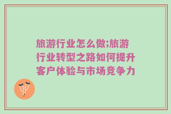 旅游行业怎么做;旅游行业转型之路如何提升客户体验与市场竞争力