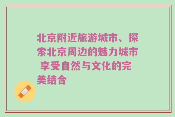 北京附近旅游城市、探索北京周边的魅力城市 享受自然与文化的完美结合