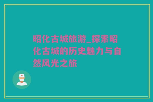 昭化古城旅游_探索昭化古城的历史魅力与自然风光之旅