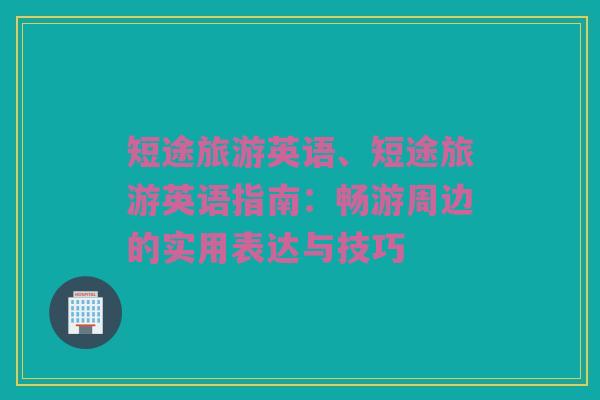 短途旅游英语、短途旅游英语指南：畅游周边的实用表达与技巧
