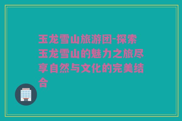 玉龙雪山旅游团-探索玉龙雪山的魅力之旅尽享自然与文化的完美结合