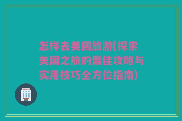 怎样去美国旅游(探索美国之旅的最佳攻略与实用技巧全方位指南)