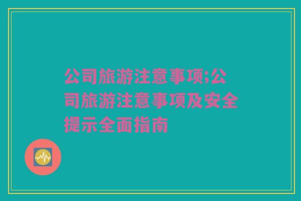 公司旅游注意事项;公司旅游注意事项及安全提示全面指南