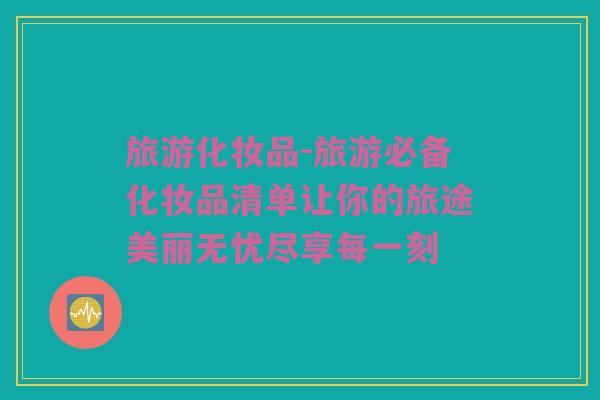 旅游化妆品-旅游必备化妆品清单让你的旅途美丽无忧尽享每一刻