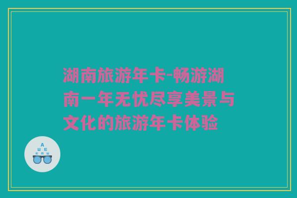 湖南旅游年卡-畅游湖南一年无忧尽享美景与文化的旅游年卡体验